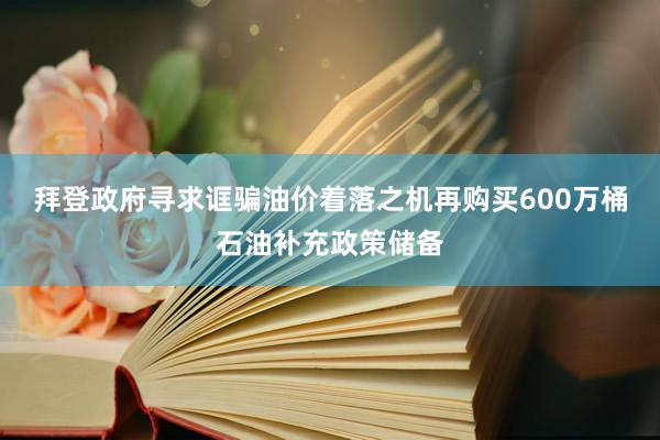 拜登政府寻求诓骗油价着落之机再购买600万桶石油补充政策储备