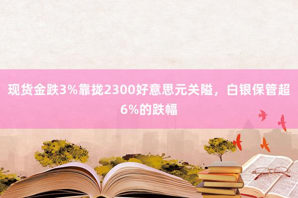 现货金跌3%靠拢2300好意思元关隘，白银保管超6%的跌幅