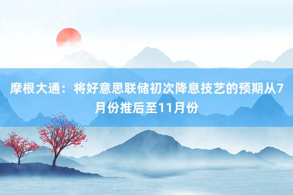 摩根大通：将好意思联储初次降息技艺的预期从7月份推后至11月份