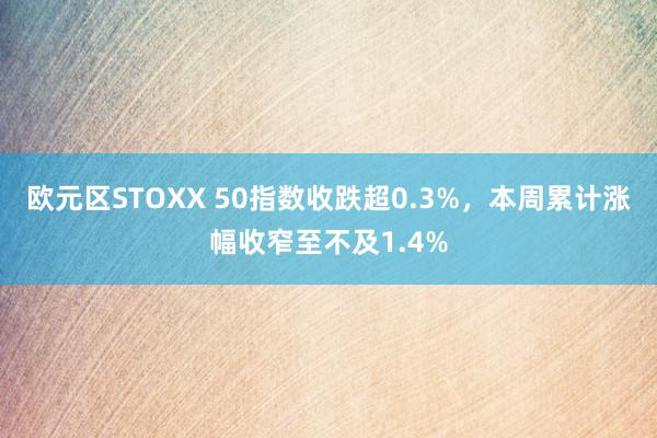 欧元区STOXX 50指数收跌超0.3%，本周累计涨幅收窄至不及1.4%