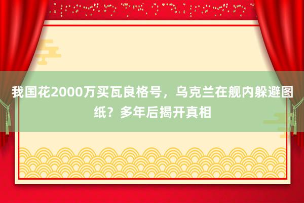 我国花2000万买瓦良格号，乌克兰在舰内躲避图纸？多年后揭开真相