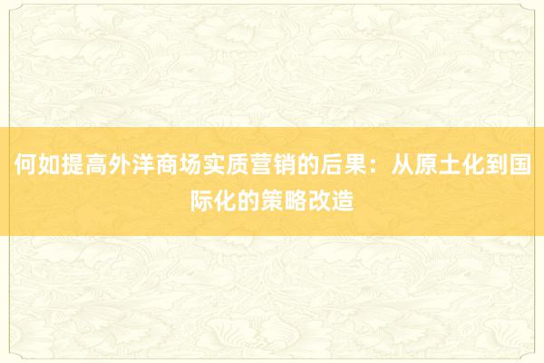 何如提高外洋商场实质营销的后果：从原土化到国际化的策略改造