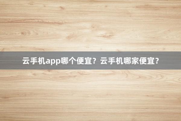 云手机app哪个便宜？云手机哪家便宜？