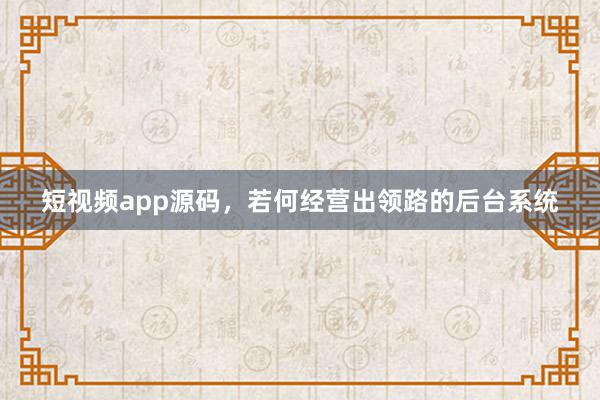 短视频app源码，若何经营出领路的后台系统