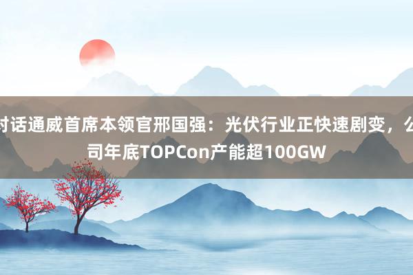 对话通威首席本领官邢国强：光伏行业正快速剧变，公司年底TOPCon产能超100GW