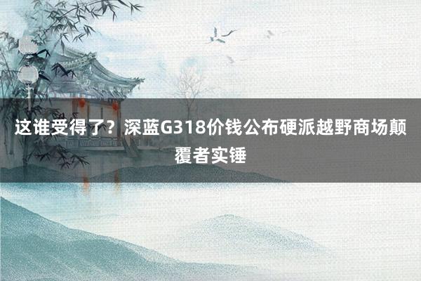 这谁受得了？深蓝G318价钱公布硬派越野商场颠覆者实锤