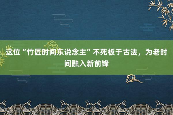 这位“竹匠时间东说念主”不死板于古法，为老时间融入新前锋