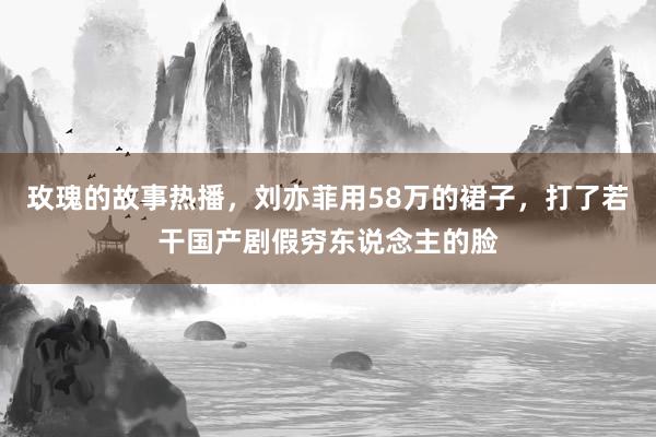 玫瑰的故事热播，刘亦菲用58万的裙子，打了若干国产剧假穷东说念主的脸