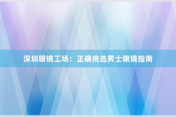 深圳眼镜工场：正确挑选男士眼镜指南