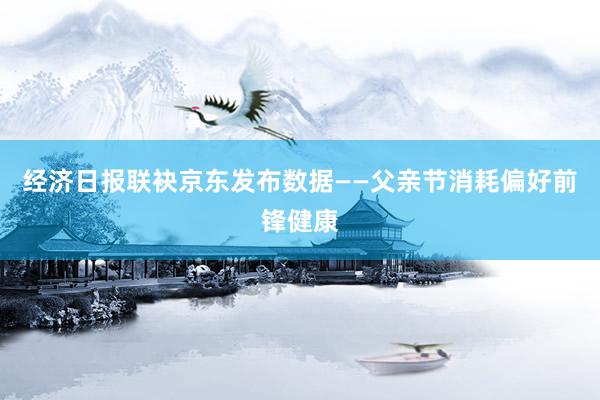 经济日报联袂京东发布数据——父亲节消耗偏好前锋健康