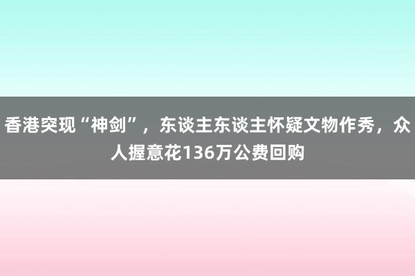 香港突现“神剑”，东谈主东谈主怀疑文物作秀，众人握意花136万公费回购