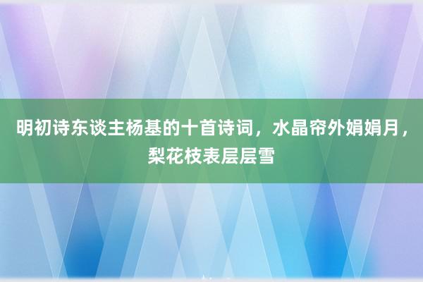 明初诗东谈主杨基的十首诗词，水晶帘外娟娟月，梨花枝表层层雪