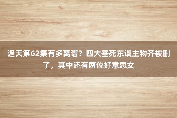 遮天第62集有多离谱？四大垂死东谈主物齐被删了，其中还有两位好意思女