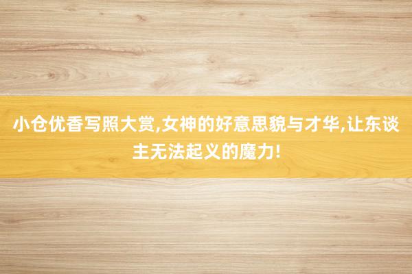 小仓优香写照大赏,女神的好意思貌与才华,让东谈主无法起义的魔力!