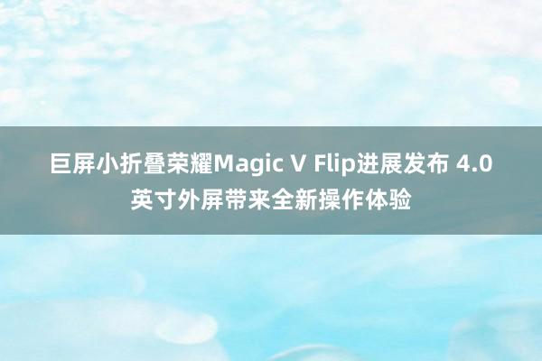 巨屏小折叠荣耀Magic V Flip进展发布 4.0英寸外屏带来全新操作体验