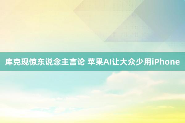 库克现惊东说念主言论 苹果AI让大众少用iPhone