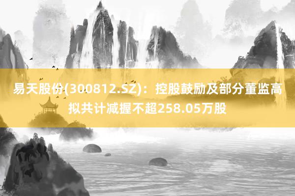 易天股份(300812.SZ)：控股鼓励及部分董监高拟共计减握不超258.05万股