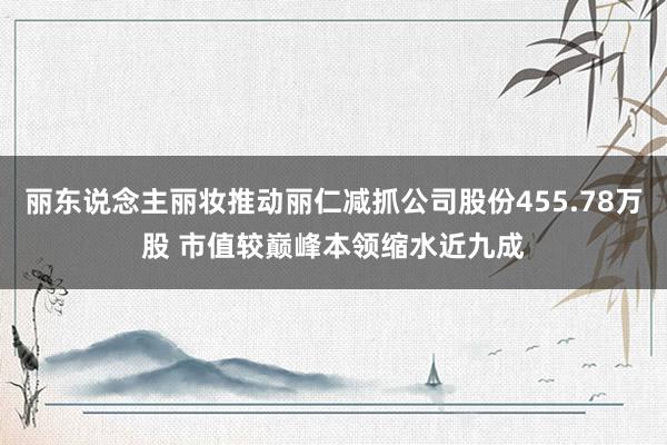 丽东说念主丽妆推动丽仁减抓公司股份455.78万股 市值较巅峰本领缩水近九成