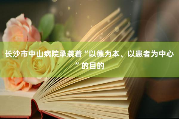 长沙市中山病院承袭着“以德为本、以患者为中心”的目的