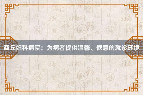 商丘妇科病院：为病者提供温馨、惬意的就诊环境