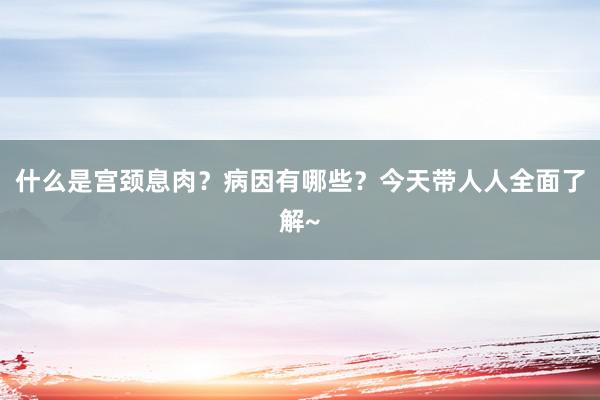 什么是宫颈息肉？病因有哪些？今天带人人全面了解~