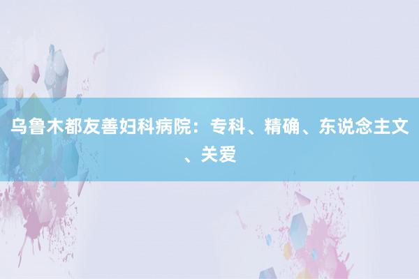 乌鲁木都友善妇科病院：专科、精确、东说念主文、关爱