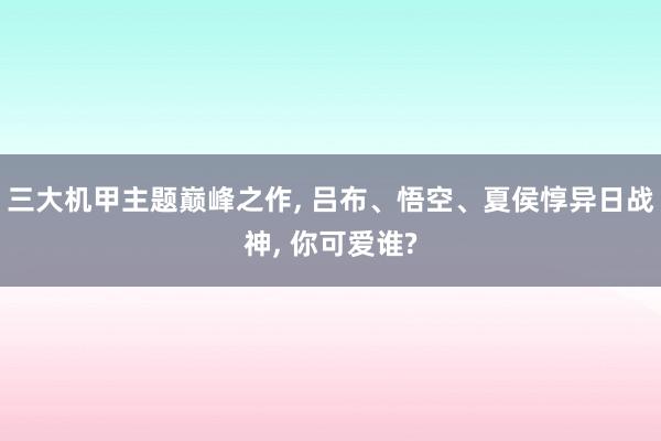 三大机甲主题巅峰之作, 吕布、悟空、夏侯惇异日战神, 你可爱谁?