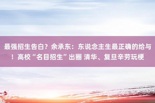 最强招生告白？余承东：东说念主生最正确的给与！高校“名目招生”出圈 清华、复旦辛劳玩梗