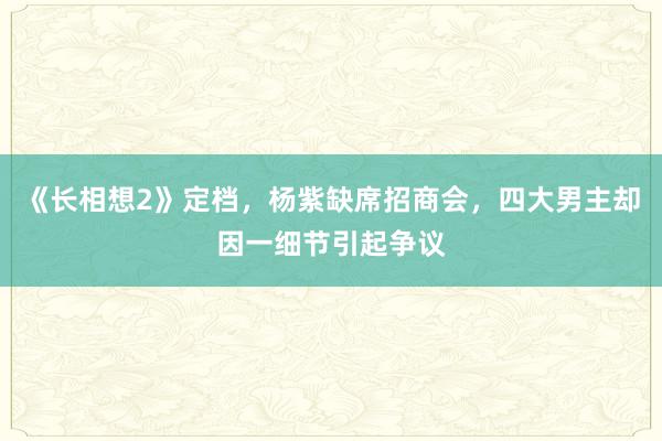 《长相想2》定档，杨紫缺席招商会，四大男主却因一细节引起争议