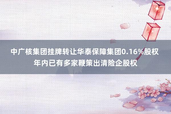 中广核集团挂牌转让华泰保障集团0.16%股权 年内已有多家鞭策出清险企股权