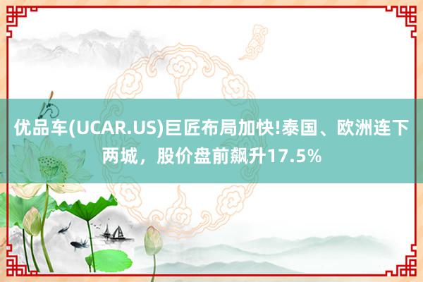 优品车(UCAR.US)巨匠布局加快!泰国、欧洲连下两城，股价盘前飙升17.5%