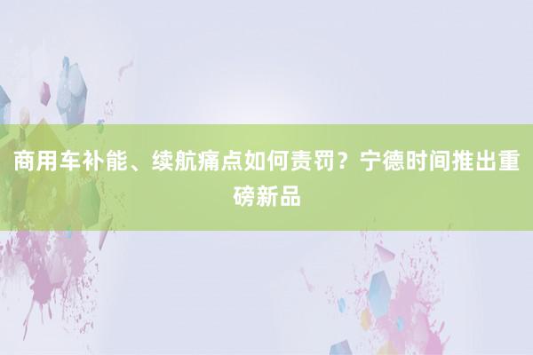 商用车补能、续航痛点如何责罚？宁德时间推出重磅新品