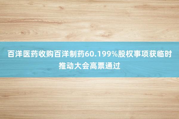 百洋医药收购百洋制药60.199%股权事项获临时推动大会高票通过