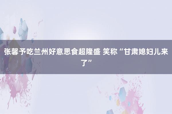 张馨予吃兰州好意思食超隆盛 笑称“甘肃媳妇儿来了”