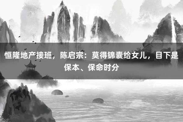 恒隆地产接班，陈启宗：莫得锦囊给女儿，目下是保本、保命时分