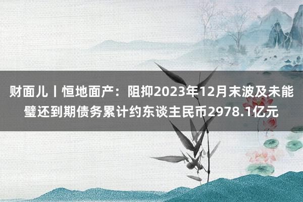 财面儿丨恒地面产：阻抑2023年12月末波及未能璧还到期债务累计约东谈主民币2978.1亿元