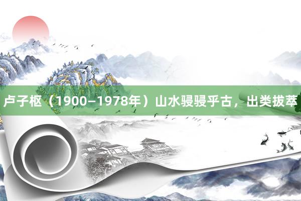 卢子枢（1900—1978年）山水骎骎乎古，出类拔萃