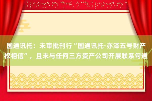 国通讯托：未审批刊行“国通讯托·亦泽五号财产权相信”，且未与任何三方资产公司开展联系勾通