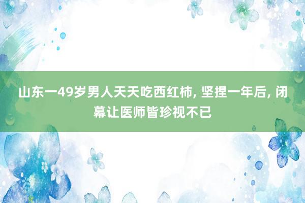 山东一49岁男人天天吃西红柿, 坚捏一年后, 闭幕让医师皆珍视不已