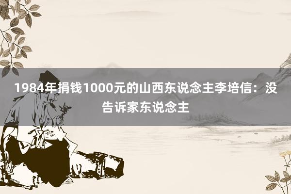 1984年捐钱1000元的山西东说念主李培信：没告诉家东说念主