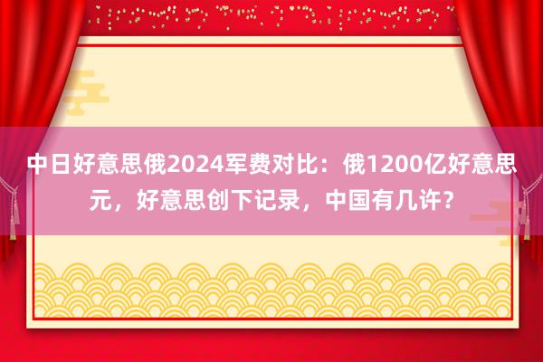 中日好意思俄2024军费对比：俄1200亿好意思元，好意思创下记录，中国有几许？