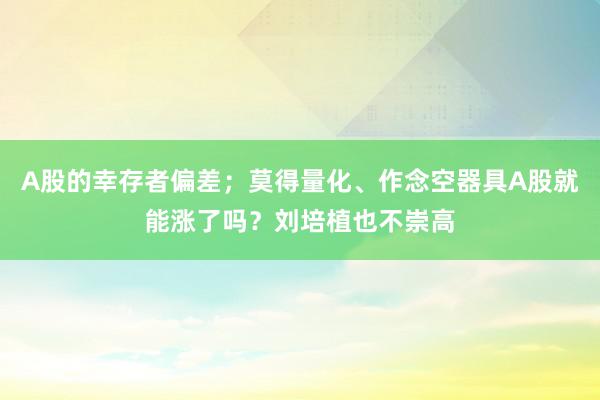 A股的幸存者偏差；莫得量化、作念空器具A股就能涨了吗？刘培植也不崇高