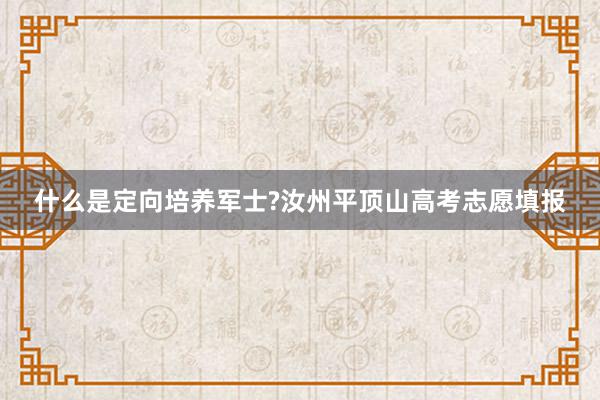 什么是定向培养军士?汝州平顶山高考志愿填报