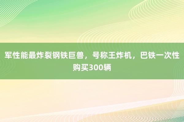 军性能最炸裂钢铁巨兽，号称王炸机，巴铁一次性购买300辆