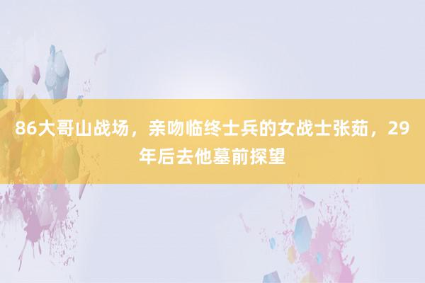 86大哥山战场，亲吻临终士兵的女战士张茹，29年后去他墓前探望