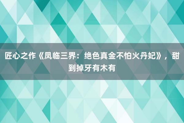 匠心之作《凤临三界：绝色真金不怕火丹妃》，甜到掉牙有木有