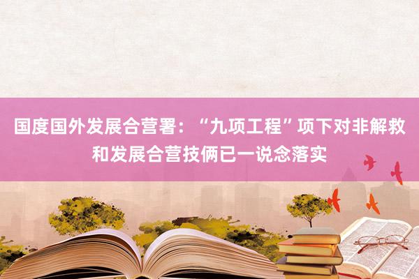 国度国外发展合营署：“九项工程”项下对非解救和发展合营技俩已一说念落实