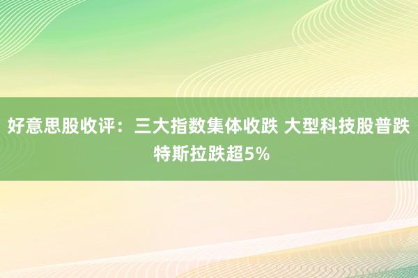 好意思股收评：三大指数集体收跌 大型科技股普跌 特斯拉跌超5%