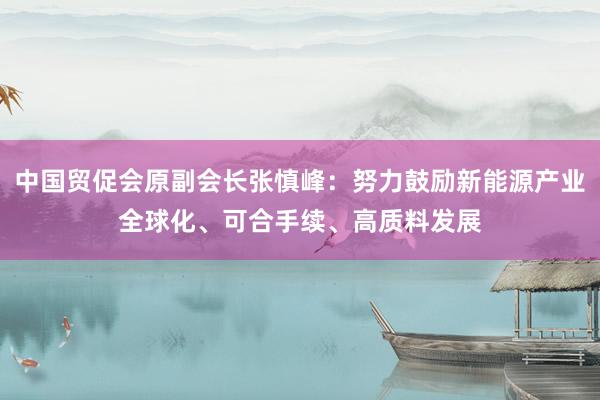 中国贸促会原副会长张慎峰：努力鼓励新能源产业全球化、可合手续、高质料发展