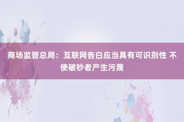 商场监管总局：互联网告白应当具有可识别性 不使破钞者产生污蔑